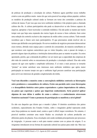 de práticas de produção e circulação de cultura. Podemos agora partilhar nosso trabalho
criativo com um público muito maior do que seria possível na antiga cultura popular, embora
os modelos de produção cultural ainda se formem em torno dos conteúdos e práticas da
cultura de massa. É por isso que esse novo ambiente midiático é tão propício para a chamada
cultura dos fãs. A cultura participatória não pode se desenvolver se não formos capazes de
arquivar, apropriar e fazer recircular o conteúdo midiático. Ela não pode se manter por muito
tempo sem que haja uma expansão dos meios legais de acesso a bens culturais, bem como
uma redução do controle exclusivo das empresas de mídia sobre a nossa cultura. Todo mundo
reconhece que o futuro será mais participatório. O que precisamos ainda resolver são os
termos que definirão essa participação. Os novos modelos de negócios procuram democratizar
esses termos, abrindo mais espaço para o controle do consumidor, de maneira semelhante ao
que acontece com regimes autocráticos que se vêem forçados, com o passar do tempo, a
permitir alguns tipos de práticas e instituições democráticas para se manter no poder. Eu estou
apostando, porém, que a demanda do público vai ser maior que a capacidade das empresas de
abir mão do controle sobre os mecanismos de produção e circulação cultural. Elas não serão
capazes de agir com rapidez e amplitude suficientes. E aí mais e mais pessoas se tornarão
“piratas” ao tentar satisfazer seus interesses num ambiente midiático que apóia maior
participação ao mesmo tempo em que o ambiente legal procura canalizar essa participação
para servir aos interesses de grandes conglomerados de mídia.


Você tem discutido a maneira como a convergência midiática contraria as hierarquias
entre produtores e consumidores de cultura. Existe um paralelo entre essas hierarquias
e o desequilíbrio histórico entre países exportadores e países importadores de cultura,
ou países que exportam e países que importam conhecimento. Seria possível aplicar
algumas de suas idéias à análise de como a cultura e o conhecimento atravessam
fronteiras nacionais? Como a promessa de participação se manifesta a nível global?


Eu não sou daqueles que dizem que o mundo é plano. O domínio econômico dos países
ocidentais, especialmente dos Estados Unidos, sobre o imaginário global representa ainda
uma força poderosa no mundo atual, contra a qual é difícil impor resistência. No entanto, é
possível também constatar uma maior fluidez na circulação da cultura produzida em
diferentes partes do planeta. Essa circulação está sendo moldada principalmente por processos
de imigração. A pessoas usam a web para manter contato com os países de origem. E os
imigrantes introduzem novas formas de expressão cultural nos países para onde vão. Mas isso


Revista CONTRACAMPO• Niterói • nº 21 • Agosto de 2010 • semestral                   Página 22
 