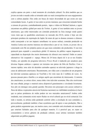 explica apenas em parte o atual momento de circulação cultural. Eu diria também que os
jovens em todo o mundo estão se tornando cada vez mais cosmopolitas em seus engajamentos
com a cultura popular. Eles estão em busca de maior diversidade do que existe em suas
comunidades locais. A gente vê isso entre os jovens iranianos, que cresceram tentando burlar
a censura do governo, contrabandeando posters, tapes e vídeos de Michael Jackson, e agora
encontram um público global por meio do Twitter. A gente vê isso também entre os jovens
americanos, que estão interessados em conteúdo produzido na Ásia (mangá vende quatro
vezes mais que os quadrinhos americanos no mercado dos EUA; anime é hoje um dos
principais produtos de exportação do Japão; há sinais de que os dramas coreanos e chineses
estão começando a ter um impacto semelhante via acesso online), conteúdo produzido na
América Latina (um enorme interesse em telenovelas) e por aí vai. Assim, os jovens vão se
conectando com fãs nos próprios países em que esses conteúdos são produzidos. E isso tem
potencial para expandir a consciência global. O interesse do público supera largamente a
capacidade ou disposição dos meios dominantes de oferecer esse material. Então os canais
alternativos vão ocupando o espaço. Menos de 24 horas depois de ir ao ar nos Estados
Unidos, um episódio do programa televisivo Prison Break é traduzido por amadores para
diversas línguas asiáticas e aparece em torrentes nos países da Orla do Pacífico. Com a
mesma rapidez, uma série de desenhos animados aparece na televisão japonese e chega às
casas de adolescents americanos. Recentemente, um vídeo com a vencedora de um programa
da televisão ucraniana apareceu no YouTube e foi visto mais de 2 milhões de vezes. As
pessoas passam para a família e os amigos aquilo que encontram de interessante. A maioria
dos americanos, eu arrisco dizer, nunca tinha visto televisão ucraniana. Mas eles resolveram
dar uma olhada, porque o material estava disponível gratuitamente e circulando livremente.
Isso põe em destaque uma grande questão: Devemos nos preocupar com acesso cultural (o
fluxo de idéias e expressões através de fronteiras nacionais) ou viabilidade econômica (o lucro
que os países produtores de mídia podem ter nos mercados americanos)? Ambos estão
mudando, mas certamente existe maior fluidez no nível cultural que no nível comercial. Em
todo o mundo, os artistas estão perdendo controle sobre a circulação de seus conteúdos e,
provavelmente, perdendo também a base econômica que dá apoio a suas produções. Mas a
gente poderia argumentar que, em muitos casos, esse conteúdo está circulando em mercados
que estariam fechados para eles de qualquer maneira. E é possível que, ao expor os
consumidores a novos gêneros de produção cultural, esses artistas terminem também
adquirindo um público pagante.



Revista CONTRACAMPO• Niterói • nº 21 • Agosto de 2010 • semestral                   Página 23
 