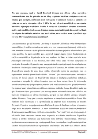 No ano passado, você e David Bordwell tiveram um debate sobre narrativas
transmidiáticas, que foi postado no seu blog. Algumas histórias começam na tela de
cinema, por exemplo, continuam num videogame e terminam fazendo o caminho de
volta para o meio cinematográfico. A idéia de narrativas transmidiáticas, no entanto,
dificulta a aplicação de critérios formais à análise de experiências culturais específicas,
motivo pelo qual Bordwell parece defender formas mais tradicionais de narrativa. Quais
são alguns dos critérios estéticos que você utiliza para analisar uma experiência que
envolve diferentes plataformas midiáticas?


Uma das matérias que eu ensino na University of Southern California é sobre entretenimento
transmidiático. A análise minuciosa de textos e as conversas com produtores de mídia sobre
seus processos criativos e sobre públicos transmidiáticos vêm aguçando minha atenção para
essas questões. Eu agora acredito que é possível mapear alguns pontos fundamentais da
estética transmidiática. O primeiro seria uma mudança de foco; a ênfase recai não sobre
personagens individuais e suas histórias, mas sobre formas cada vez mais complexas de
construção de mundos. O segundo seria a expansão das formas tradicionais de serialidade que
distribuem a informação narrativa por várias parcelas de conteúdo. Os seriados tradicionais se
desenvolviam através de uma única mídia, oferecendo meios de orientação para os
espectadores, mesmo quando havia aqueles “buracos” que aumentavam nosso interesse na
história. Os novos seriados se desenvolverão através de múltiplas plataformas midiáticas,
permitindo a conexão de vários elementos, com um fluxo menos linear de informação,
criando um espaço no qual poderemos partilhar com outros usuários aquilo que encontrarmos.
Em terceiro lugar, há um foco em múltiplos planos ou múltiplas formas de subjetividade, em
que, da mesma forma que acontece com as soap operas, nos envolvemos com a história por
meio das perspectivas de vários personagens, que por sua vez refletem valores e situações
sociais diferentes. Pense, por exemplo, naquilo que as extensões transmidiáticas fazem. Elas
oferecem mais informação e a oportunidade de explorar mais plenamente os mundos
ficcionais. Permitem o engajamento com histórias de pano de fundo ou realçam o impacto a
longo prazo dos eventos narrativos. Ou ainda redirecionam o foco em torno das perspectivas
de personagens secundários ou periféricos, retornando à “nave-mãe” com um novo quadro de
referência. Neste momento, estamos ainda mapeando o território, identificando dispositivos
formais e modos narrativos que funcionam num ambiente transmidiático, esbarrando
ocasionalmente em exemplos que contêm grande força emocional ou complexidade cognitiva.
Existem pessoas monitorando os experimentos e refinando a arte. Entre elas estão os artistas


Revista CONTRACAMPO• Niterói • nº 21 • Agosto de 2010 • semestral                  Página 24
 
