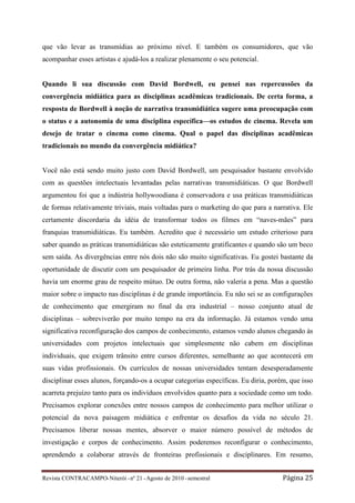 que vão levar as transmídias ao próximo nível. E também os consumidores, que vão
acompanhar esses artistas e ajudá-los a realizar plenamente o seu potencial.


Quando li sua discussão com David Bordwell, eu pensei nas repercussões da
convergência midiática para as disciplinas acadêmicas tradicionais. De certa forma, a
resposta de Bordwell à noção de narrativa transmidiática sugere uma preocupação com
o status e a autonomia de uma disciplina específica—os estudos de cinema. Revela um
desejo de tratar o cinema como cinema. Qual o papel das disciplinas acadêmicas
tradicionais no mundo da convergência midiática?


Você não está sendo muito justo com David Bordwell, um pesquisador bastante envolvido
com as questões intelectuais levantadas pelas narrativas transmidiáticas. O que Bordwell
argumentou foi que a indústria hollywoodiana é conservadora e usa práticas transmidiáticas
de formas relativamente triviais, mais voltadas para o marketing do que para a narrativa. Ele
certamente discordaria da idéia de transformar todos os filmes em “naves-mães” para
franquias transmidiáticas. Eu também. Acredito que é necessário um estudo criterioso para
saber quando as práticas transmidiáticas são esteticamente gratificantes e quando são um beco
sem saída. As divergências entre nós dois não são muito significativas. Eu gostei bastante da
oportunidade de discutir com um pesquisador de primeira linha. Por trás da nossa discussão
havia um enorme grau de respeito mútuo. De outra forma, não valeria a pena. Mas a questão
maior sobre o impacto nas disciplinas é de grande importância. Eu não sei se as configurações
de conhecimento que emergiram no final da era industrial – nosso conjunto atual de
disciplinas – sobreviverão por muito tempo na era da informação. Já estamos vendo uma
significativa reconfiguração dos campos de conhecimento, estamos vendo alunos chegando às
universidades com projetos intelectuais que simplesmente não cabem em disciplinas
individuais, que exigem trânsito entre cursos diferentes, semelhante ao que acontecerá em
suas vidas profissionais. Os currículos de nossas universidades tentam desesperadamente
disciplinar esses alunos, forçando-os a ocupar categorias específicas. Eu diria, porém, que isso
acarreta prejuízo tanto para os indivíduos envolvidos quanto para a sociedade como um todo.
Precisamos explorar conexões entre nossos campos de conhecimento para melhor utilizar o
potencial da nova paisagem midiática e enfrentar os desafios da vida no século 21.
Precisamos liberar nossas mentes, absorver o maior número possível de métodos de
investigação e corpos de conhecimento. Assim poderemos reconfigurar o conhecimento,
aprendendo a colaborar através de fronteiras profissionais e disciplinares. Em resumo,


Revista CONTRACAMPO• Niterói • nº 21 • Agosto de 2010 • semestral                    Página 25
 