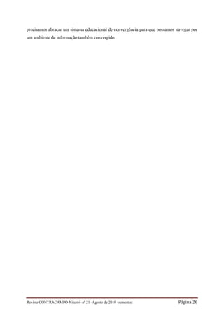 precisamos abraçar um sistema educacional de convergência para que possamos navegar por
um ambiente de informação também convergido.




Revista CONTRACAMPO• Niterói • nº 21 • Agosto de 2010 • semestral            Página 26
 