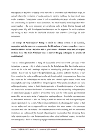 the capacity of the public to deploy social networks to connect to each other in new ways, to
actively shape the circulation of media content, to publicly challenge the interests of mass
media producers. Convergence culture is both consolidating the power of media producers
and consolidating the power of media consumers. But what is really interesting is how they
come together – the ways consumers are developing skills at both filtering through and
engaging more fully with that dispersed media content and the ways that the media producers
are having to bow before the increased autonomy and collective knowledge of their
consumers.


The concept of “convergence” brings to mind the related notions of co-existence,
connection and, in some ways, community. In this culture of convergence, however, we
continue to see a divide – social as well as generational – between those who participate
in it and those who don’t. What can we do to narrow this gap and expand the promise of
participation?


This is a serious problem that is being felt in countries around the world. Our access to the
technology is uneven – this is what we mean by the digital divide. But there is also uneven
access to the skills and knowledge required to meaningfully participate in this emerging
culture – this is what we mean by the participation gap. As more and more functions of our
lives move into the online world or get conducted through mobile communications, those who
lack access to the technologies and to the social and cultural capital needed to use them
meaningfully are being excluded from full participation. What excites me about what I am
calling participatory culture is that it has the potential to diversify the content of our culture
and democratize access to the channels of communication. We are certainly seeing examples
of oppositional groups in countries around the world start to route around governmental
censorship; we are seeing a rise of independent media producers – from indie game designers
to web comics producers – who are finding a public for their work and thus expanding the
creative potential of our society. What worries me the most about participatory culture is that
we are seeing such uneven opportunities to participate, that some spaces – the comments
section on YouTube for example – are incredibly hostile to real diversity, that our educational
institutions are locking out the channels of participatory media rather than integrating them
fully into their practices, and that companies are often using intellectual property law to shut
down the public’s desire to more fully engage with the contents of our culture.



Revista CONTRACAMPO• Niterói • nº 21 • Agosto de 2010 • semestral                       Página 4
 
