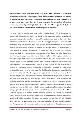 One place where the divide manifests itself very clearly is the classroom. In an interview
for a recent documentary called Digital Nation (PBS), you said: “Right now, the teachers
have one set of skills; the students have a different set of skills. And what they have to do
is learn from each other how to develop strategies for processing information,
constructing knowledge, sharing insights with each other.” What specific strategies do
you have in mind? What educational model are you thinking about?


Last year, I had the students in my New Media Literacies class at USC do interviews with
young people about their experiences with digital media. Because my students are global, this
gave us some interesting snapshots of “normal” teens from many parts of the world – from
India to Bulgaria to Lapland. In almost all cases, the young people enjoyed a much richer life
online than they did at school; most found schools deadening and many of the brightest
students were considering dropping out because they saw the teachers as hopelessly out of
touch with the world they were living in. Yet, on the other side of the coin, there are young
people who lack any exposure to the core practices of the digital age, who depend upon
schools to give them exposure to the core skills they need to be fully engaged with the new
media landscape. And our schools, in countries all over the world, betray them, often by
blocking access to social networks, blogging tools, YouTube, Wikipedia, and so many other
key spaces where the new participatory culture is forming. Over the past few years, I’ve been
involved in a large-scale initiative launched by the MacArthur Foundation to explore digital
media and learning. I wrote a white paper for the MacArthur Foundation, which identifies
core social skills and cultural competencies required for participatory culture and then
launched Project New Media Literacies to help translate those insights into resources for
educators. The work we are doing through Project New Media Literacies (which was
originally launched at MIT but which has traveled with me to USC) is trying to experiment
with the ways we can integrate participatory modes of learning, common outside of school,
with the core content which we see valuable within our educational institutions. We’ve been
testing approaches through schools in the United States, and now Project New Media
Literacies is going to be working with the education system in the State of Rio to provide
teacher training into how we might better integrate participatory culture into the operations of
schools and public institutions. Through a partnership with the State of Rio Education
Department and The Alchemists company, the materials we have developed will be translated
into Portuguese and will respect the local aspects and attributes of their education system,


Revista CONTRACAMPO• Niterói • nº 21 • Agosto de 2010 • semestral                     Página 5
 
