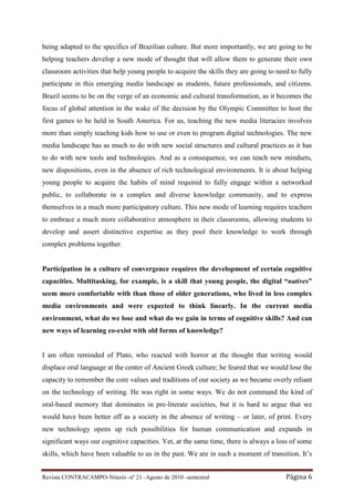 being adapted to the specifics of Brazilian culture. But more importantly, we are going to be
helping teachers develop a new mode of thought that will allow them to generate their own
classroom activities that help young people to acquire the skills they are going to need to fully
participate in this emerging media landscape as students, future professionals, and citizens.
Brazil seems to be on the verge of an economic and cultural transformation, as it becomes the
focus of global attention in the wake of the decision by the Olympic Committee to host the
first games to be held in South America. For us, teaching the new media literacies involves
more than simply teaching kids how to use or even to program digital technologies. The new
media landscape has as much to do with new social structures and cultural practices as it has
to do with new tools and technologies. And as a consequence, we can teach new mindsets,
new dispositions, even in the absence of rich technological environments. It is about helping
young people to acquire the habits of mind required to fully engage within a networked
public, to collaborate in a complex and diverse knowledge community, and to express
themselves in a much more participatory culture. This new mode of learning requires teachers
to embrace a much more collaborative atmosphere in their classrooms, allowing students to
develop and assert distinctive expertise as they pool their knowledge to work through
complex problems together.


Participation in a culture of convergence requires the development of certain cognitive
capacities. Multitasking, for example, is a skill that young people, the digital “natives”
seem more comfortable with than those of older generations, who lived in less complex
media environments and were expected to think linearly. In the current media
environment, what do we lose and what do we gain in terms of cognitive skills? And can
new ways of learning co-exist with old forms of knowledge?


I am often reminded of Plato, who reacted with horror at the thought that writing would
displace oral language at the center of Ancient Greek culture; he feared that we would lose the
capacity to remember the core values and traditions of our society as we became overly reliant
on the technology of writing. He was right in some ways. We do not command the kind of
oral-based memory that dominates in pre-literate societies, but it is hard to argue that we
would have been better off as a society in the absence of writing – or later, of print. Every
new technology opens up rich possibilities for human communication and expands in
significant ways our cognitive capacities. Yet, at the same time, there is always a loss of some
skills, which have been valuable to us in the past. We are in such a moment of transition. It’s


Revista CONTRACAMPO• Niterói • nº 21 • Agosto de 2010 • semestral                      Página 6
 
