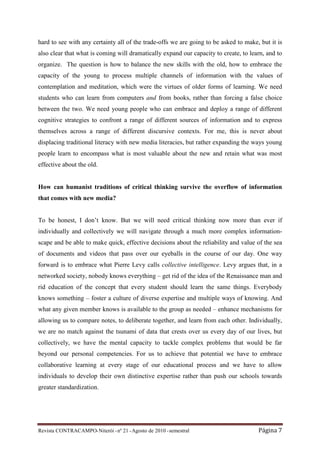 hard to see with any certainty all of the trade-offs we are going to be asked to make, but it is
also clear that what is coming will dramatically expand our capacity to create, to learn, and to
organize. The question is how to balance the new skills with the old, how to embrace the
capacity of the young to process multiple channels of information with the values of
contemplation and meditation, which were the virtues of older forms of learning. We need
students who can learn from computers and from books, rather than forcing a false choice
between the two. We need young people who can embrace and deploy a range of different
cognitive strategies to confront a range of different sources of information and to express
themselves across a range of different discursive contexts. For me, this is never about
displacing traditional literacy with new media literacies, but rather expanding the ways young
people learn to encompass what is most valuable about the new and retain what was most
effective about the old.


How can humanist traditions of critical thinking survive the overflow of information
that comes with new media?


To be honest, I don’t know. But we will need critical thinking now more than ever if
individually and collectively we will navigate through a much more complex information-
scape and be able to make quick, effective decisions about the reliability and value of the sea
of documents and videos that pass over our eyeballs in the course of our day. One way
forward is to embrace what Pierre Levy calls collective intelligence. Levy argues that, in a
networked society, nobody knows everything – get rid of the idea of the Renaissance man and
rid education of the concept that every student should learn the same things. Everybody
knows something – foster a culture of diverse expertise and multiple ways of knowing. And
what any given member knows is available to the group as needed – enhance mechanisms for
allowing us to compare notes, to deliberate together, and learn from each other. Individually,
we are no match against the tsunami of data that crests over us every day of our lives, but
collectively, we have the mental capacity to tackle complex problems that would be far
beyond our personal competencies. For us to achieve that potential we have to embrace
collaborative learning at every stage of our educational process and we have to allow
individuals to develop their own distinctive expertise rather than push our schools towards
greater standardization.




Revista CONTRACAMPO• Niterói • nº 21 • Agosto de 2010 • semestral                     Página 7
 