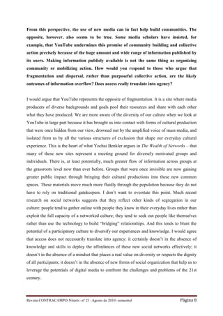 From this perspective, the use of new media can in fact help build communities. The
opposite, however, also seems to be true. Some media scholars have insisted, for
example, that YouTube undermines this promise of community building and collective
action precisely because of the huge amount and wide range of information published by
its users. Making information publicly available is not the same thing as organizing
community or mobilizing action. How would you respond to those who argue that
fragmentation and dispersal, rather than purposeful collective action, are the likely
outcomes of information overflow? Does access really translate into agency?


I would argue that YouTube represents the opposite of fragmentation. It is a site where media
producers of diverse backgrounds and goals pool their resources and share with each other
what they have produced. We are more aware of the diversity of our culture when we look at
YouTube in large part because it has brought us into contact with forms of cultural production
that were once hidden from our view, drowned out by the amplified voice of mass media, and
isolated from us by all the various structures of exclusion that shape our everyday cultural
experience. This is the heart of what Yochai Benkler argues in The Wealth of Networks – that
many of these new sites represent a meeting ground for diversely motivated groups and
individuals. There is, at least potentially, much greater flow of information across groups at
the grassroots level now than ever before. Groups that were once invisible are now gaining
greater public impact through bringing their cultural productions into these new common
spaces. These materials move much more fluidly through the population because they do not
have to rely on traditional gatekeepers. I don’t want to overstate this point. Much recent
research on social networks suggests that they reflect other kinds of segregation in our
culture: people tend to gather online with people they know in their everyday lives rather than
exploit the full capacity of a networked culture; they tend to seek out people like themselves
rather than use the technology to build “bridging” relationships. And this tends to blunt the
potential of a participatory culture to diversify our experiences and knowledge. I would agree
that access does not necessarily translate into agency: it certainly doesn’t in the absence of
knowledge and skills to deploy the affordances of these new social networks effectively; it
doesn’t in the absence of a mindset that places a real value on diversity or respects the dignity
of all participants; it doesn’t in the absence of new forms of social organization that help us to
leverage the potentials of digital media to confront the challenges and problems of the 21st
century.



Revista CONTRACAMPO• Niterói • nº 21 • Agosto de 2010 • semestral                       Página 8
 