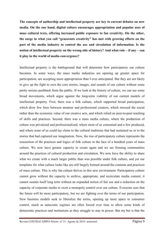 The concepts of authorship and intellectual property are key to current debates on new
media. On the one hand, digital culture encourages appropriation and popular uses of
mass cultural texts, offering increased public exposure to fan creativity. On the other,
the surge in what you call “grassroots creativity” has met with growing efforts on the
part of the media industry to control the use and circulation of information. Is the
notion of intellectual property on the wrong side of history? And what role – if any – can
it play in the world of media convergence?


Intellectual property is the battleground that will determine how participatory our culture
becomes. In some ways, the mass media industries are opening up greater space for
participation, are accepting more appropriation than I ever anticipated. But they are not likely
to give up the fight to own the core stories, images, and sounds of our culture without some
pretty serious pushback from the public. If we look at the history of culture, we can see some
broad movements, which argue against the long-term viability of our current models of
intellectual property. First, there was a folk culture, which supported broad participation,
which drew few lines between amateur and professional creators, which stressed the social
rather than the economic value of our creative acts, and which relied on peer-to-peer teaching
of skills and practices. Second, there was a mass media culture, where the production of
culture was privatized and professionalized, where most of us consumed and a few produced,
and where none of us could lay claim to the cultural traditions that had sustained us or to the
stories that had captured our imagination. Now, the rise of participatory culture represents the
reassertion of the practices and logics of folk culture in the face of a hundred years of mass
culture. We now have greater capacity to create again and we are forming communities
around the practices of cultural production and circulation. We now have the ability to share
what we create with a much larger public than was possible under folk culture, and yet our
templates for what culture looks like are still largely formed around the contents and practices
of mass culture. This is why fan culture thrives in this new environment. Participatory culture
cannot grow without the capacity to archive, appropriate, and recirculate media content; it
cannot sustain itself long term without an expanded notion of fair use and a reduction on the
capacity of corporate media to exert a monopoly control over our culture. Everyone sees that
the future will be more participatory, but we are fighting over the terms of our participation.
New business models seek to liberalize the terms, opening up more space to consumer
control, much as autocratic regimes are often forced over time to allow some kinds of
democratic practices and institutions as they struggle to stay in power. But my bet is that the


Revista CONTRACAMPO• Niterói • nº 21 • Agosto de 2010 • semestral                     Página 9
 