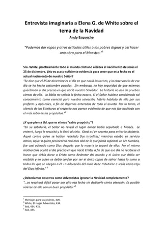 Entrevista imaginaria a Elena G. de White sobre el
tema de la Navidad
Andy Esqueche
“Podemos dar ropas y otros artículos útiles a los pobres dignos y así hacer
una obra para el Maestro.”1

Sra. White, prácticamente todo el mundo cristiano celebra el nacimiento de Jesús el
25 de diciembre. ¿No es acaso suficiente evidencia para creer que esta fecha es el
actual nacimiento de nuestro Señor?
“Se dice que el 25 de diciembre es el día en que nació Jesucristo, y la observancia de ese
día se ha hecho costumbre popular. Sin embargo, no hay seguridad de que estemos
guardando el día preciso en que nació nuestro Salvador. La historia no nos da pruebas
ciertas de ello. La Biblia no señala la fecha exacta. Si el Señor hubiese considerado tal
conocimiento como esencial para nuestra salvación, habría hablado de ello por sus
profetas y apóstoles, a fin de dejarnos enterados de todo el asunto. Por lo tanto, el
silencio de las Escrituras al respecto nos parece evidencia de que nos fue ocultado con
el más sabio de los propósitos.”2
¿Y que piensa Ud. que es el mas “sabio propósito”?
“En su sabiduría, el Señor no reveló el lugar donde había sepultado a Moisés. Le
enterró, luego le resucitó y lo llevó al cielo. Obró así en secreto para evitar la idolatría.
Aquel contra quien se habían rebelado [los israelitas] mientras estaba en servicio
activo, aquel a quien provocaron casi más allá de lo que podía soportar un ser humano,
fue casi adorado como Dios después que la muerte lo separó de ellos. Por el mismo
motivo Dios ocultó el día preciso en que nació Cristo, a fin de que ese día no recibiese el
honor que debía darse a Cristo como Redentor del mundo y el único que debía ser
recibido y en quien se debía confiar por ser el único capaz de salvar hasta lo sumo a
todos los que se allegan a él. La adoración del alma debe tributarse a Jesús como Hijo
del Dios infinito.” 3
¿Deberíamos nosotros como Adventistas ignorar la Navidad completamente?
“…os resultará difícil pasar por alto esa fecha sin dedicarle cierta atención. Es posible
valerse de ella con un buen propósito.”4

1

Mensajes para los Jóvenes, 309.
White, El Hogar Adventista, 434.
3
Ibid, 434, 435.
4
Ibid, 435.
2

 