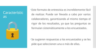 Característic
as
 Este formato de entrevista es increíblemente fácil
de realizar. Puede ser llevado a cabo por varios
colaboradores, garantizando al mismo tiempo el
rigor de los resultados, ya que las preguntas se
formulan sistemáticamente a los encuestados.
 Se sugieren respuestas a los encuestados y se les
pide que seleccionen una o más de ellas.
 