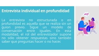 Entrevista individual en profundidad
La entrevista no estructurada o en
profundidad es aquella que se realiza sin un
guion previo. Sigue un modelo de
conversación entre iguales. En esta
modalidad, el rol del entrevistador supone
no sólo obtener respuestas sino también
saber que preguntas hacer o no hacer.
 