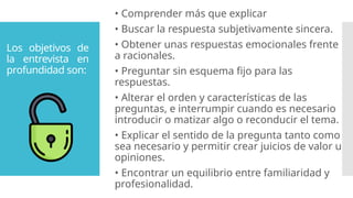 Los objetivos de
la entrevista en
profundidad son:
• Comprender más que explicar
• Buscar la respuesta subjetivamente sincera.
• Obtener unas respuestas emocionales frente
a racionales.
• Preguntar sin esquema fijo para las
respuestas.
• Alterar el orden y características de las
preguntas, e interrumpir cuando es necesario
introducir o matizar algo o reconducir el tema.
• Explicar el sentido de la pregunta tanto como
sea necesario y permitir crear juicios de valor u
opiniones.
• Encontrar un equilibrio entre familiaridad y
profesionalidad.
 