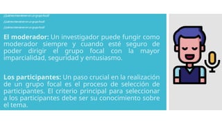 ¿Quiénesintervienenenungrupofocal?
¿Quiénesintervienenenungrupofocal?
¿Quiénesintervienenenungrupofocal?
El moderador: Un investigador puede fungir como
moderador siempre y cuando esté seguro de
poder dirigir el grupo focal con la mayor
imparcialidad, seguridad y entusiasmo.
Los participantes: Un paso crucial en la realización
de un grupo focal es el proceso de selección de
participantes. El criterio principal para seleccionar
a los participantes debe ser su conocimiento sobre
el tema.
 