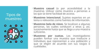 Tipos de
muestreo
 Muestro casual (o por accesibilidad a la
muestra). Utilizar como muestra a personas a
las que se tiene facilidad de acceso.
 Muestreo intencional. Sujetos expertos en un
tema o relevantes como fuentes de información.
 Muestreo bola de nieve. Se localizan a algunas
personas, las cuáles conducen a otras y, así,
sucesivamente hasta que se llega a una muestra
suficiente.
 Muestreo por cuotas. Los investigadores
pueden formar una muestra que involucre a
individuos que representan a una población y
que se eligen de acuerdo con sus rasgos o
cualidades.
 
