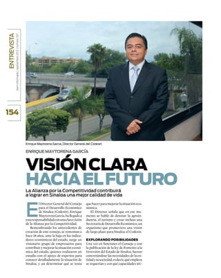 entrevista
             bien informado | septiembre 2012 | número 337




154



                                                             Enrique Maytorena García, Director General del Codesin

                                                             Enrique Maytorena García



                                                             Visión clara
                                                             hacia el futuro
                                                             La Alianza por la Competitividad contribuirá
                                                             a lograr en Sinaloa una mejor calidad de vida



                                                             E
                                                                       l Director General del Consejo    que hacer para mejorar la situación eco-
                                                                       para el Desarrollo Económico      nómica.
                                                                       de Sinaloa (Codesin), Enrique        El Director señala que en ese mo-
                                                                       Maytorena García, ha llegado a    mento se habló de detonar la agroin-
                                                             esta responsabilidad con una clara visión   dustria, el turismo y crear incluso una
                                                             de la Alianza por la Competitividad.        Secretaría de Desarrollo Económico, un
                                                                Remembrando los antecedentes de          organismo que promoviera una visión
                                                             creación de este consejo, se remontan a     de largo plazo para Sinaloa: el Codesin.
                                                             hace 18 años, ante la baja en los indica-
                                                             dores económicos del estado, surge un       Explorando posibilidades
                                                             visionario grupo de empresarios para        Una vez en funciones el Consejo y con
                                                             contribuir y mejorar la situación econó-    la publicación de la ley de Fomento a la
                                                             mica del estado, quienes realizaron un      Inversión del Estado de Sinaloa, fueron
                                                             estudio con el apoyo de expertos para       concretándose las necesidades de la en-
                                                             conocer detalladamente la situación de      tidad y su sociedad, es decir, qué empleos
                                                             Sinaloa, y así determinar qué se tenía      se requerían y con qué capacidades téc-
 