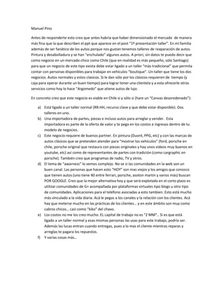 Manuel Pino

Antes de responderte esto creo que antes habría que haber dimensionado el mercado de manera
más fina que la que describen el ppt que aparece en el post “1º presentación taller”. En mi familia
además de ser fanático de los autos porque nos gustan tenemos talleres de reaparación de autos.
Pintura y desabolladura y se han “enchulado” algunos autos. A priori, sin datos te puedo decir que
como negocio en un mercado chico como Chile (que en realidad es más pequeño, sólo Santiago)
para que un negocio de este tipo exista debe estar ligado a un taller “más tradicional” que permita
contar con personas disponibles para trabajar en vehículos “boutique”. Un taller que tiene los dos
negocios. Autos normales y estos clasicos. Si le dan sólo por los clásicos requieren de tiempo (y
caja para operar durante un buen tiempo) para lograr tener una clientela y a esta ofrecerle otros
servicios como hoy lo hace “Argomedo” que atiene autos de lujo.

En concreto creo que este negocio es viable en Chile si y sólo si (hare un “Canvas desoredenado”):

    a) Está ligado a un taller normal (RR.HH, recurso clave y que debe estar disponible). Dos
       talleres en uno.
    b) Una importadora de partes, piezas e incluso autos para arreglar y vender. Esta
       importadora es parte de la oferta de valor y te pega en los costos e ingresos dentro de tu
       modelo de negocios.
    c) Este negocio requiere de buenos partner. En pintura (Duont, PPG, etc) y con las marcas de
       autos clásicos que se pretenden atender para “mostrar los vehículos” (ford, porsche en
       chile, porsche original que restaura con piezas originales y hay unos videos muy buenos en
       youtube, etc) así como de representantes de partes con tradición (como cargraphic en
       porsche). También creo que programas de radio, TV y otros.
    d) El tema de “awarness” lo vemos complejo. No se si las comunidades en la web son un
       buen canal. Las personas que hacen esto “HOY” son mas viejos y los amigos que conozco
       que tienen autos (uno tiene 40 entre ferrari, porsche, asoton martin y varios más) buscan
       POR GOOGLE. Creo que la mejor alternativa hoy y que será explotada en el corto plazo es
       utilizar comunidades de G+ acompañada por plataformas virtuales tipo blogs u otro tipo
       de comunidades. Aplicaciones para el teléfono asociadas a esto tambien. Esto está mucho
       más vinculado a la vida diaria. Acá le pegas a los canales y la relación con los clientes. Acá
       hay que meterse mucho en las prácticas de los clientes… y en este ámbito son muy como
       cabros chicos… casi como “kiko” del chavo.
    e) Los costos no me los creo mucho. EL capital de trabajo no es “2 MM”.. Si es que está
       ligado a un taller normal y esas mismas personas las usas para este trabajo, podría ser.
       Además las lucas entran cuando entregas, pues a lo mas el cliente mientras reparas y
       arreglas te pagara los repuestos.
    f) Y varias cosas más…
 