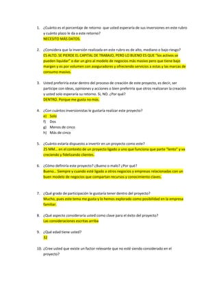 1. ¿Cuánto es el porcentaje de retorno que usted esperaría de sus inversiones en este rubro
   y cuánto plazo le da a este retorno?
   NECESITO MÁS DATOS.

2. ¿Considera que la inversión realizada en este rubro es de alto, mediano o bajo riesgo?
   ES ALTO. SE PIERDE EL CAPITAL DE TRABAJO, PERO LO BUENO ES QUE “los activos se
   pueden liquidar” o dar un giro al modelo de negocios más masivo pero que tiene bajo
   margen y es por volumen con aseguradores y ofreciendo servicios a estas y las marcas de
   consumo masivo.

3. Usted preferiría estar dentro del proceso de creación de este proyecto, es decir, ser
   participe con ideas, opiniones y acciones o bien preferiría que otros realizaran la creación
   y usted solo esperaría su retorno. Si, NO. ¿Por qué?
   DENTRO. Porque me gusta no más.

4. ¿Con cuántos inversionistas le gustaría realizar este proyecto?
   e) Solo
   f) Dos
   g) Menos de cinco
   h) Más de cinco

5. ¿Cuánto estaría dispuesto a invertir en un proyecto como este?
   25 MM… en el contexto de un proyecto ligado a uno que funciona que parte “lento” y va
   creciendo y fidelizando clientes.

6. ¿Cómo definiría este proyecto? ¿Bueno o malo? ¿Por qué?
   Bueno… Siempre y cuando esté ligado a otros negocios y empresas relacionadas con un
   buen modelo de negocios que compartan recursos y conocimiento claves.



7. ¿Qué grado de participación le gustaría tener dentro del proyecto?
   Mucho, pues este tema me gusta y lo hemos explorado como posibilidad en la empresa
   familiar.

8. ¿Qué aspecto consideraría usted como clave para el éxito del proyecto?
   Las consideraciones escritas arriba

9. ¿Qué edad tiene usted?
   32

10. ¿Cree usted que existe un factor relevante que no esté siendo considerado en el
    proyecto?
 