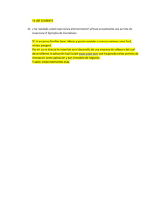 Ya LOS COMENTE

11. ¿Ha realizado usted inversiones anteriormente? ¿Posee actualmente una cartera de
    inversiones? Ejemplos de inversiones.

   SI. La empresa familiar tiene talleres y presta servicios a marcas masivas como ford,
   nissan, peugeot.
   Por mi parte directa he invertido en el desarrollo de una empresa de software del cual
   desarrollamos la aplicación SaaS Suipit www.suipit.com que ha ganado varios premios de
   innovacion como aplicación y por el modelo de negocios.
   Y varios emprendimientos más.
 