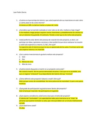 Juan Pedro Garcia



   1. ¿Cuánto es el porcentaje de retorno que usted esperaría de sus inversiones en este rubro
      y cuánto plazo le da a este retorno?
      Al menos un 20%. Le daría al menos un plazo de 5 años

   2. ¿Considera que la inversión realizada en este rubro es de alto, mediano o bajo riesgo?
      Es de mediano riesgo porque requiere ciertas inversiones y probablemente los clientes no
      son un volumen muy grande. Al contrario. Tiendo a creer que es de nicho este proyecto.

   3. Usted preferiría estar dentro del proceso de creación de este proyecto, es decir, ser
      participe con ideas, opiniones y acciones o bien preferiría que otros realizaran la creación
      y usted solo esperaría su retorno. Si, NO. ¿Por qué?
      Yo esperaría solo el retorno ya que no soy un apasionado de los autos. Si entrara sería solo
      para esperar retorno a mi inversión

   4. ¿Con cuántos inversionistas le gustaría realizar este proyecto?
      i) Solo
      j) Dos
      k) Menos de cinco
      l) Más de cinco

   5. ¿Cuánto estaría dispuesto a invertir en un proyecto como este?
      Me costaría invertir. No me parece demasiado atractivo. Creo que no es escalable, sino
      que un negocio “artesanal” muy dependiente del talento del que “enchula”

   6. ¿Cómo definiría este proyecto? ¿Bueno o malo? ¿Por qué?
      Malo porque carece de escalabilidad. No tiene potencial de masividad. Es para unos pocos
      fanáticos

   7. ¿Qué grado de participación le gustaría tener dentro del proyecto?
      Solo lo haría por inversión. No participaría en la gestión

   8. ¿Qué aspecto consideraría usted como clave para el éxito del proyecto?
      El talento del “enchulador” y la capacidad de redes para insertarse en la “tribu” de
      personas que quieren enchular su auto, que creo que deben ser un círculo relativamente
      cerrado
   9. ¿Qué edad tiene usted?
      43 años
 