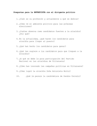 Preguntas para la ENTREVISTA con el dirigente político


  1. ¿Cuál es su profesión y actualmente a qué se dedica?

  2. ¿Cómo ve el ambiente político para las próximas
     elecciones?

  3. ¿Cuáles observa como candidatos fuertes a la alcaldía?
     ¿Por qué?

  4. En la actualidad, ¿qué hacen los candidatos para
     alcaldía para llegar al puesto?

  5. ¿Qué han hecho los candidatos para ganar?

  6. ¿Qué les sugiere a los candidatos para que lleguen a la
     alcaldía?

  7. ¿A qué se debe la poca participación del Partido
     Nacional en las alcaldías de Villanueva?

  8. ¿Cómo han innovado las campañas políticas en Villanueva?

  9. ¿Cómo logró la alcaldía Doña Antonieta Botto?

  10.     ¿Qué le parece la candidatura de Sandra Cerrato?
 