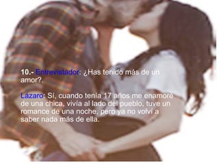   10.-   Entrevistador : ¿Has tenido más de un amor? . Lázaro :   Sí, cuando tenía 17 años me enamoré de una chica, vivía al lado del pueblo, tuve un romance de una noche, pero ya no volví a saber nada más de ella. 