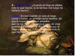   5.-   Entrevistador : ¿Cuando el ciego te pillaba todo lo que hacías, tú te sentías mal luego de haberlo hecho?. Lázaro : Es que cuando yo veía al ciego comer y beber, yo también tenía hambre, así que le engañaba porque pensaba  que no me iba a pillar,pero al cabo de unas cuantas travesuras me di cuenta de que el ciego siempre me acababa pillando todo lo que hacía,ya que era muy astuto. 