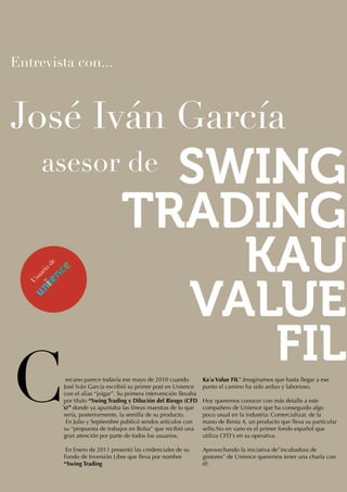 Entrevista con...



José Iván García
      asesor de
       de
       io
     ar
   su
  U




C             ercano parece todavía ese mayo de 2010 cuando
            José Iván García escribió su primer post en Unience
            con el alias “joigar”. Su primera intervención llevaba
            por título “Swing Trading y Dilución del Riesgo (CFD
            ́s)” donde ya apuntaba las líneas maestras de lo que
             sería, posteriormente, la semilla de su producto.
              En Julio y Septiembre publicó sendos artículos con
             su “propuesta de trabajos en Bolsa” que recibió una
                                                                     Ka ́u Value FIL”.Imaginamos que hasta llegar a ese
                                                                     punto el camino ha sido arduo y laborioso.

                                                                     Hoy queremos conocer con más detalle a este
                                                                     compañero de Unience que ha conseguido algo
                                                                     poco usual en la industria: Comercializar, de la
                                                                     mano de Renta 4, un producto que lleva su particular
                                                                     sello.No en vano es el primer fondo español que
             gran atención por parte de todos los usuarios.          utiliza CFD ́s en su operativa.

             En Enero de 2011 presentó las credenciales de su        Aprovechando la iniciativa de”incubadora de
            Fondo de Inversión Libre que lleva por nombre            gestores” de Unience queremos tener una charla con
            “Swing Trading                                           él:
 