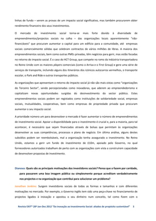 linhas de fundo – verem as provas de um impacto social significativo, mas também procurarem obter
rendimento financeiro dos seus investimentos.

O     mercado     do    investimento     social   torna-se     mais   forte    devido    à    diversidade        de
empreendimentos/projectos sociais na calha – das organizações locais aparentemente “não-
financiáveis” que procuram aumentar o capital para um edifício para a comunidade, até empresas
sociais comercialmente sólidas que celebram contractos de vários milhões de libras. A maioria dos
empreendimentos sociais, bem como outras PMEs privadas, têm negócios para gerir, mas estão focadas
no retorno do impacto social. É o caso do HCT Group, que compete no ramo da indústria transportadora
no Reino Unido com os maiores players comerciais (como o Arriva e o First Group) e gere uma série de
serviços de transporte, incluindo alguns dos itinerários dos icónicos autocarros vermelhos, o transporte
escolar, o Park and Ride e outros transportes públicos.

As organizações que apresentam o retorno do impacto social já não são mais vistas como “organizações
do Terceiro Sector”, sendo percepcionadas como inovadoras, que aderem ao empreendedorismo e
capitalizam     novas   oportunidades      surgidas   do     desinvestimento    do   sector    público.     Estes
empreendimentos sociais podem ser registados como instituições de solidariedade social, empresas
sociais, mutualidades, cooperativas, bem como empresas de propriedade privada que procuram
aumentar o seu impacto social.

A prioridade número um para desenvolver o mercado é fazer aumentar o número de empreendimentos
de investimento social. Apoiar a disponibilidade para o investimento é crucial e, para a maioria, para tal
acontecer, é necessário que sejam financiadas através de bolsas que permitam às organizações
desenvolver as suas competências, processos e plano de negócio. Em última análise, alguns destes
subsídios podem ser reembolsáveis, mal a organização tenha assegurado o investimento. No Reino
Unido, estamos a gerir um fundo de investimento de £10m, apoiado pelo Governo, no qual
fornecedores autorizados trabalham de perto com as organizações com vista a construírem capacidade
de desenvolver propostas de investimento.




Dianova: Quais são as principais motivações dos investidores sociais? Pensa que o fazem por caridade,
     para passarem uma boa imagem pública ou simplesmente porque acreditam verdadeiramente
     nos projectos e na organização que contribui para solucionar um problema?

Jonathan Jenkins: Surgem investidores sociais de todas as formas e tamanhos e com diferentes
motivações no mercado. Por exemplo, o Governo inglês tem sido uma peça-chave no financiamento de
projectos ligados à inovação e apostou o seu dinheiro num conceito, tal como fizem com o


    Revista EXIT® 28ª Jan-Dez 2012 “Da inovação ao Investimento Social: aliados de propósito sustentável”    3
 