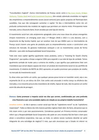 “Futurebuilders England”. Outros intermediários da finança social, como o Big Issue Invest, Bridges
Ventures, Triodos Bank e o Social Investment Business, têm estado sobretudo envolvidos no negócio
dos empréstimos a empreendimentos sociais (social ventures) para apoiar projectos de filantropia bem
sucedidos, mas que não conseguiam aumentar o capital. Tal deu a intermediários como nós um
profundo conhecimento dos modelos de negócio que permitem um retorno misto. Principiantes neste
mercado, como o Deutsche Bank, foram atraídos por este tipo de retorno.

O investimento social tem sido amplamente apregoado como uma nova classe de activos emergentes
(Impact Investments: an emerging asset class J P Morgan 2010) e 2012 é o ano decisivo, com o
lançamento do Big Society Capital, que vai canalizar mais do que £600m para os intermediários da
finança social criarem uma gama de produtos para os empreendimentos sociais e construírem uma
estrutura de mercado. Os gestores tradicionais começam a ver os investimentos sociais de forma
diferente – para além da Responsabilidade Social Corporativa.

Todo este novo capital significa igualmente novos produtos, como o “Investing for Good’s Charity
Programme”, que ajudou a Scope a angariar £20m para expandir a sua rede de lojas de caridade. Temos
igualmente vontade de mudar para o universo do retalho, o que significa que poderíamos falar com
investidores que seriam depois capazes de incluir um produto de investimento social no seu portfólio de
investimento. O relatório da NESTA de 2011 apresenta um quadro promissor para produtos de retalho
no mercado do investimento social.

Eu disse antes que tenho um sonho, que qualquer pessoa possa tornar-se investidor social, seja o seu
orçamento de £5 ou um bónus de £5m. Este sonho está ancorado à minha crença na eficiência dos
mercados, e na crescente procura dos investidores de retalho. Apesar de tudo, não me parece um sonho
assim tão absurdo de perseguir.




Dianova: Como promover o impacto social nos dias que correm, condicionados por uma profunda
    crise financeira e por uma sociedade céptica em relação ao seu próprio trabalho humanitário?

Jonathan Jenkins: Já não é apenas o sector social que fala de “capitalismo moral” ou de “capitalismo
responsável”. Todos os líderes dos três maiores partidos ingleses falam dele. De facto, até parece que os
três lutam entre si por este posicionamento. Considerava possível um Primeiro-ministro conservador
referir que a Responsabilidade Social Corporativa não pode ser uma iniciativa fácil de fazer o bem para
aliviar a consciência corporativa, mas que, ao invés, os valores sociais nucleares deverão ser parte
integrante de uma estratégia de negócio? E mais, que este anunciasse que o Estado irá intervir no




  Revista EXIT® 28ª Jan-Dez 2012 “Da inovação ao Investimento Social: aliados de propósito sustentável”   4
 