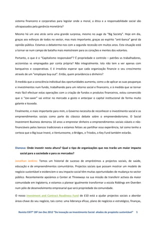sistema financeiro e corporativo para legislar onde a moral, a ética e a responsabilidade social são
ultrapassados pela ganância monetária?

Mesmo há um ano atrás seria uma grande surpresa, mesmo no auge da “Big Society”. Hoje em dia,
graças aos esforços de todos no sector, mas mais importante, graças ao espírito “anti-banca” geral da
opinião pública. Estamos a debatermo-nos com a segunda recessão em muitos anos. Esta situação está
a tornar-se num campo de batalha mais mainstream para os corações e mentes dos votantes.

Portanto, o que é o “Capitalismo responsável”? É propriedade e controlo – patrões vs trabalhadores,
accionistas vs empregados por conta própria? Não integralmente. Isto não tem a ver apenas com
banqueiros e cooperativas. E é irrealista esperar que cada organização financie o seu crescimento
através de um “employee buy-out”. Então, quem providencia o dinheiro?

À medida que a consciência individual das oportunidades aumenta, como a de aplicar as suas poupanças
e investimentos num fundo, trabalhando para um retorno social e financeiro, e à medida que se tornar
mais fácil efectuar estas operações com a criação de fundos e produtos financeiros, estou convencido
que o “Joe-saver” vai entrar no mercado a gosto e antecipar o capital institucional de forma muito
galante e louvada.

Finalmente, e mais importante para mim, o Governo necessita de reconhecer o investimento social e os
empreendimentos sociais como parte do clássico debate sobre o empreendedorismo. O Social
Investment Business demorou 10 anos a emprestar dinheiro a empreendimentos sociais viáveis e não-
financiáveis pelos bancos tradicionais e estamos felizes ao partilhar essa experiência, tal como tenho a
certeza que o Big Issue Invest, o Venturesome, o Bridges, o Triodos, o Key Fund também estarão.




Dianova: Onde investir nesta altura? Qual o tipo de organizações que nos trarão um maior impacto
   social para a sociedade e para os mercados?

Jonathan Jenkins: Temos um historial de sucesso de empréstimos a projectos sociais, de saúde,
educação e de empreendimentos comunitários. Projectos sociais que possam mostrar um modelo de
negócio sustentável e evidenciem o seu impacto social têm muitas oportunidades de mudança no sector
público. Recentemente apoiámos o Center at Threeways na sua missão de transferir activos da maior
comunidade em Inglaterra, e estamos a planear igualmente transformar a escola Riddings em Overden
num pólo de desenvolvimento empresarial que será propriedade da comunidade.

O nosso Investment and Contract Readiness Fund de £10 está a ajudar projectos sociais a abordar
áreas-chave do seu negócio, tais como: uma liderança eficaz, plano de negócios e estratégico, finanças,


  Revista EXIT® 28ª Jan-Dez 2012 “Da inovação ao Investimento Social: aliados de propósito sustentável”   5
 