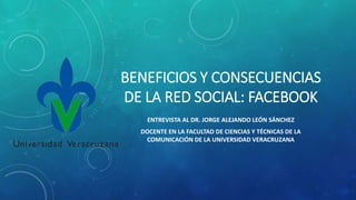 BENEFICIOS Y CONSECUENCIAS
DE LA RED SOCIAL: FACEBOOK
ENTREVISTA AL DR. JORGE ALEJANDO LEÓN SÁNCHEZ
DOCENTE EN LA FACULTAD DE CIENCIAS Y TÉCNICAS DE LA
COMUNICACIÓN DE LA UNIVERSIDAD VERACRUZANA
 