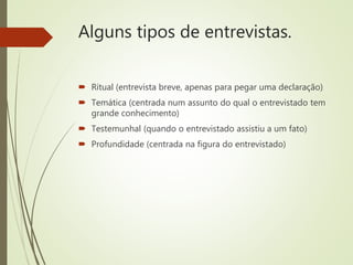 Alguns tipos de entrevistas.
 Ritual (entrevista breve, apenas para pegar uma declaração)
 Temática (centrada num assunto do qual o entrevistado tem
grande conhecimento)
 Testemunhal (quando o entrevistado assistiu a um fato)
 Profundidade (centrada na figura do entrevistado)
 