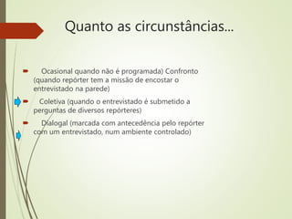 Quanto as circunstâncias...
 Ocasional quando não é programada) Confronto
(quando repórter tem a missão de encostar o
entrevistado na parede)
 Coletiva (quando o entrevistado é submetido a
perguntas de diversos repórteres)
 Dialogal (marcada com antecedência pelo repórter
com um entrevistado, num ambiente controlado)
 