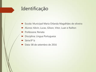 Identificação
 Escola: Municipal Maria Orlanda Magalhães de oliveira
 Alunos: Kévin, Lucas, Gilson, Vitor, Luan e Railton
 Professora: Renata
 Disciplina: Língua Portuguesa
 Série:9º b
 Data: 08 de setembro de 2016
 