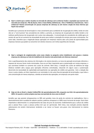 Cenário de Crédito e Cobrança




    1) Qual o cenário que o senhor visualiza no mercado de cobrança com as diversas fusões e aquisições que ocorrem nos
       mercados de varejo (ex.: Pão de Açúcar, Extra e Casas Bahia), telefonia (ex.: Vivo e Telefônica) e bancário (ex.: Itaú e
       Unibanco)? Haverá concentração em poucas empresas de cobrança ou até mesmo criação de áreas internas que
       façam esse serviço?

    Acredito que o processo de terceirização é o mais conveniente para o ambiente de recuperação de crédito, tendo em vista
    não ser o “core business” das concedentes de crédito e, portanto, as empresas de recuperação de crédito tendem a ter
    melhores performances de recuperação com custos mais adequados. A concentração de concedentes de crédito gera um
    cenário de que há um aumento da necessidade de porte para realizar a prestação de serviços para esses contratantes. Por
    outro lado, vislumbro que a magnitude dessas operações em empresas maiores abre uma janela de oportunidade para
    empresas menores que podem se concentrar em clientes menores e em nichos específicos de mercado.




    2) Qual a vantagem de conglomerados como esses citados na pergunta acima trabalharem com poucas e maiores
       empresas de cobrança ao invés de trabalharem de maneira mais pulverizada com diversas empresas?

    Com o aperfeiçoamento dos sistemas de informação e do sistema bancário, os riscos da operação terceirizada referente a
    repasses de recursos foram muito minimizados. Esse era um fator importante para a pulverização em muitas empresas, o
    que acarretava também no aumento dos custos de controle. Além disso, a redução dos custos de telefonia de longa
    distância também abriu espaço para operações eficientes centralizadas, reduzindo em alguns casos a pulverização
    decorrente da necessidade de capilaridade (principalmente nas operações de crédito sem garantia). Com a redução dos
    riscos e custos citados, um fator importante a ser controlado é o de custos fixos da operação de terceirização, o que induz a
    uma concentração em menos empresas, e devido ao tamanho das operações, em empresas com porte maior.




    3) Hoje em dia no Brasil a relação Crédito/PIB é de aproximadamente 45%, enquanto nos EUA é de aproximadamente
       202%. Em quanto o senhor projeta essa taxa num período de cinco anos no Brasil?

    Acredito que seja possível ultrapassarmos os 90% sem grandes riscos de perda de controle da inadimplência. Com o
    desenvolvimento bem sucedido do cadastro positivo, podemos ultrapassar os 100% nesse horizonte de tempo. Outro fator
    importante e determinante é o comportamento das taxas de juros da economia. Evidentemente que a cultura do crédito
    para a pessoa física e para a pessoa jurídica tem que ser aprimorada. Além disso, essa evolução prevista depende
    sobremaneira do cenário internacional, tendendo a ser menor se houver uma grave crise internacional no sistema
    financeiro.




                                             ZipCode Tecnologia da Informação
Rua Joaquim Floriano, 413 - 3º andar – Itaim Bibi – CEP 04534-011 – Telefone: + 55 11 3078-8090 – E-mail: zipcode@zipcode.com.br
 