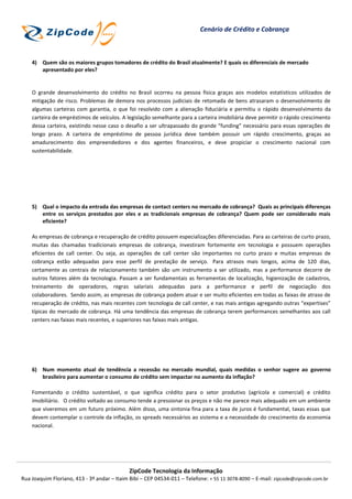 Cenário de Crédito e Cobrança



    4) Quem são os maiores grupos tomadores de crédito do Brasil atualmente? E quais os diferenciais de mercado
       apresentado por eles?


    O grande desenvolvimento do crédito no Brasil ocorreu na pessoa física graças aos modelos estatísticos utilizados de
    mitigação de risco. Problemas de demora nos processos judiciais de retomada de bens atrasaram o desenvolvimento de
    algumas carteiras com garantia, o que foi resolvido com a alienação fiduciária e permitiu o rápido desenvolvimento da
    carteira de empréstimos de veículos. A legislação semelhante para a carteira imobiliária deve permitir o rápido crescimento
    dessa carteira, existindo nesse caso o desafio a ser ultrapassado do grande “funding” necessário para essas operações de
    longo prazo. A carteira de empréstimo de pessoa jurídica deve também possuir um rápido crescimento, graças ao
    amadurecimento dos empreendedores e dos agentes financeiros, e deve propiciar o crescimento nacional com
    sustentabilidade.




    5) Qual o impacto da entrada das empresas de contact centers no mercado de cobrança? Quais as principais diferenças
       entre os serviços prestados por eles e as tradicionais empresas de cobrança? Quem pode ser considerado mais
       eficiente?

    As empresas de cobrança e recuperação de crédito possuem especializações diferenciadas. Para as carteiras de curto prazo,
    muitas das chamadas tradicionais empresas de cobrança, investiram fortemente em tecnologia e possuem operações
    eficientes de call center. Ou seja, as operações de call center são importantes no curto prazo e muitas empresas de
    cobrança estão adequadas para esse perfil de prestação de serviço. Para atrasos mais longos, acima de 120 dias,
    certamente as centrais de relacionamento também são um instrumento a ser utilizado, mas a performance decorre de
    outros fatores além da tecnologia. Passam a ser fundamentais as ferramentas de localização, higienização de cadastros,
    treinamento de operadores, regras salariais adequadas para a performance e perfil de negociação dos
    colaboradores. Sendo assim, as empresas de cobrança podem atuar e ser muito eficientes em todas as faixas de atraso de
    recuperação de crédito, nas mais recentes com tecnologia de call center, e nas mais antigas agregando outras “expertises”
    típicas do mercado de cobrança. Há uma tendência das empresas de cobrança terem performances semelhantes aos call
    centers nas faixas mais recentes, e superiores nas faixas mais antigas.




    6) Num momento atual de tendência a recessão no mercado mundial, quais medidas o senhor sugere ao governo
       brasileiro para aumentar o consumo de crédito sem impactar no aumento da inflação?

    Fomentando o crédito sustentável, o que significa crédito para o setor produtivo (agrícola e comercial) e crédito
    imobiliário. O crédito voltado ao consumo tende a pressionar os preços e não me parece mais adequado em um ambiente
    que viveremos em um futuro próximo. Além disso, uma sintonia fina para a taxa de juros é fundamental, taxas essas que
    devem contemplar o controle da inflação, os spreads necessários ao sistema e a necessidade do crescimento da economia
    nacional.




                                             ZipCode Tecnologia da Informação
Rua Joaquim Floriano, 413 - 3º andar – Itaim Bibi – CEP 04534-011 – Telefone: + 55 11 3078-8090 – E-mail: zipcode@zipcode.com.br
 