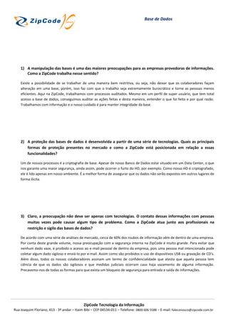 Base de Dados




    1) A manipulação das bases é uma das maiores preocupações para as empresas provedoras de informações.
       Como a ZipCode trabalha nesse sentido?

    Existe a possibilidade de se trabalhar de uma maneira bem restritiva, ou seja, não deixar que os colaboradores façam
    alteração em uma base, porém, isso faz com que o trabalho seja extremamente burocrático e torne as pessoas menos
    eficientes. Aqui na ZipCode, trabalhamos com processos auditados. Mesmo em um perfil de super usuário, que tem total
    acesso a base de dados, conseguimos auditar as ações feitas e desta maneira, entender o que foi feito e por qual razão.
    Trabalhamos com informação e o nosso cuidado é para manter integridade da base.




    2) A proteção das bases de dados é desenvolvida a partir de uma série de tecnologias. Quais as principais
       formas de proteção presentes no mercado e como a ZipCode está posicionada em relação a essas
       funcionalidades?

    Um de nossos processos é a criptografia de base. Apesar de nosso Banco de Dados estar situado em um Data Center, o que
    nos garante uma maior segurança, ainda assim, pode ocorrer o furto do HD, por exemplo. Como nosso HD é criptografado,
    ele é lido apenas em nosso ambiente. É a melhor forma de assegurar que os dados não serão expostos em outros lugares de
    forma ilícita.




    3) Claro, a preocupação não deve ser apenas com tecnologias. O contato dessas informações com pessoas
       muitas vezes pode causar algum tipo de problema. Como a ZipCode atua junto aos profissionais na
       restrição e sigilo das bases de dados?

    De acordo com uma série de análises de mercado, cerca de 60% dos roubos de informação vêm de dentro de uma empresa.
    Por conta deste grande volume, nossa preocupação com a segurança interna na ZipCode é muito grande. Para evitar que
    nenhum dado vaze, é proibido o acesso ao e-mail pessoal de dentro da empresa, pois uma pessoa mal intencionada pode
    coletar algum dado sigiloso e enviá-lo por e-mail. Assim como são proibidos o uso de dispositivos USB ou gravação de CD’s.
    Além disso, todos os nossos colaboradores assinam um termo de confidencialidade que atesta que aquela pessoa tem
    ciência de que os dados são sigilosos e que medidas judiciais ocorram caso haja vazamento de alguma informação.
    Precavemo-nos de todas as formas para que exista um bloqueio de segurança para entrada e saída de informações.




                                            ZipCode Tecnologia da Informação
Rua Joaquim Floriano, 413 - 3º andar – Itaim Bibi – CEP 04534-011 – Telefone: 0800 606 5588 – E-mail: faleconosco@zipcode.com.br
 