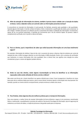 Base de Dados




    4) Além da extração de informações do sistema, também é preciso tomar cuidado com a inserção de dados
       errôneos. Como a ZipCode realiza um controle sobre as informações presentes da base?

    A concorrência no mercado de informações é muito grande. Na ZipCode, prezamos pela qualidade e não quantidade.
    Quando alguma informação é inserida na Base de Dados, é feito o tratamento e qualificação dos dados, para comprovar se
    ele é íntegro. Também possuímos um software que faz o tratamento dos dados e validação das informações. O tratamento,
    apesar de ser um processo demorado, é realizado por ferramentas que o faz de maneira rápida. Só quando o dado é
    completamente verificado, ele é inserido no Banco de Dados.




    5) Para os clientes, qual a importância de saber que estão buscando informações em uma base totalmente
       segura?

    Por exemplo, informações de telefone. Hoje em dia, com o aumento do acesso a diversos chips de celulares por conta de
    redução de custo, é difícil conseguir detectar se uma informação é 100% atualizada. Porém, com o processo de verificação
    que realizamos, as nossas informações têm mais qualidade. Para o cliente final, isso significa uma redução de custos
    considerável, já que o número de ligações também diminui.




    6) Ainda no caso dos clientes, existe alguma recomendação ou forma de identificar se as informações
       repassadas estão sendo utilizadas de forma correta e idônea?

    Não existe uma forma de o cliente identificar isso apenas olhando para a base. O que conseguimos é classificar em nossa
    base quais são os melhores dados que temos e, para o nosso cliente, enviamos apenas a informação mais atual possível. Por
    exemplo, quando um cliente solicita o enriquecimento, sempre enviamos os dados mais atuais.




    7) Para finalizar, deixe algumas dicas de melhores práticas para o manejo de informações.

    Para uma empresa, a melhor forma de manejar informações de forma eficiente e segura é criar processos, encontrando
    falhas e melhorando, e possibilitando o processo de auditoria. Na área de Tecnologia da Informação, seja em segurança de
    ambiente ou em banco de dados, a criação de processos é de grande auxílio para as empresas.




                                            ZipCode Tecnologia da Informação
Rua Joaquim Floriano, 413 - 3º andar – Itaim Bibi – CEP 04534-011 – Telefone: 0800 606 5588 – E-mail: faleconosco@zipcode.com.br
 