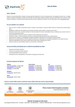 Base de Dados



    Sobre a ZipCode:

    Presente no mercado desde 2001, a ZipCode se destaca pela forte experiência na área de marketing direto. A preocupação constante com a inovação,
    aliada as principais necessidades do mercado, faz da ZipCode uma das principais empresas provedora e gestora de informações para marketing, crédito,
    cobrança e antifraude. A companhia atende empresas de todos os portes e segmentos de mercado. Para mais informações, acesse: www.zipcode.com.br




    Por que trabalhar com a ZipCode

    –    Você terá acesso a milhões de informações precisas e valiosas de consumidores e empresas, obtidos através do cumprimento de práticas legais e
         éticas.
    –    Identificamos o público-alvo sob medida, para você produzir interações e ações rentáveis e, conquistar novos clientes.
    –    Oferecemos acesso on-line a um banco de dados com inúmeras opções de consulta a informações precisas e atualizadas para localizar clientes em
         processo de recuperação de crédito.
    –    Somos especialistas em organizar, atualizar e completar as bases de dados dos nossos clientes.
    –    Otimizamos o tempo, os recursos humanos e financeiros, provendo informações em grande escala e alto desempenho.
    –    Visamos sempre a excelência, com flexibilidade, velocidade e qualidade no atendimento e na execução dos serviços prestados.
    –    Melhoramos a sua produtividade, por meio de softwares que dão acesso a informações com velocidade e qualidade que o seu negócio necessita.
    –    Colocamos a disposição dos nossos clientes: suporte antes, durante e após a realização de um serviço.
    –    Atuamos com foco na sua necessidade, visando o seu retorno sobre o investimento.



    Serviços prestados pela ZipCode para a melhoria da qualidade dos dados

    –    Enriquecimento de dados cadastrais,
    –    Tratamento e atualização de dados cadastrais,
    –    Confirmação/Validação de dados cadastrais;
    –    Automação de acesso a dados públicos, receita federal e Sintegra para emissão de NF.




    Escritórios Regionais da ZipCode

    Sudeste                                              Centro-Oeste                               Sul
    Belo Horizonte/MG - 31 9381-1409                     Brasília/DF I - 61 3034-3435               Curitiba/PR I - 41 8486-4012
    Guarulhos/SP - 11 7756-7920                          Brasília/DF II - 61 7816-6336              Curitiba/PR II - 43 9905-3386
    Vitória/ES - 27 9795-4294                            Goiânia/GO I - 62 8229-4954                Porto Alegre I - 51 3061-0209
                                                         Goiânia/GO II - 62 8238-5882               Porto Alegre II - 51 9315-5526
    Nordeste
    Fortaleza/CE - 85 8125-2322

    Norte
    Boa Vista/RR - 95 8111-1807



Acesse as nossas mídias sociais e assista aos nossos vídeos, fotos dos eventos e apresentações.




                                                      ZipCode Tecnologia da Informação
Rua Joaquim Floriano, 413 - 3º andar – Itaim Bibi – CEP 04534-011 – Telefone: 0800 606 5588 – E-mail: faleconosco@zipcode.com.br
 