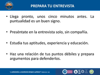 PREPARA TU ENTREVISTA
• Llega pronto, unos cinco minutos antes. La
puntualidad es un buen signo.
• Preséntate en la entrevista solo, sin compañía.
• Estudia tus aptitudes, experiencia y educación.
• Haz una relación de tus puntos débiles y prepara
argumentos para defenderlos.

 