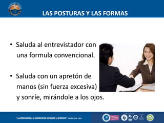 LAS POSTURAS Y LAS FORMAS

• Saluda al entrevistador con
una formula convencional.
• Saluda con un apretón de
manos (sin fuerza excesiva)
y sonríe, mirándole a los ojos.

 