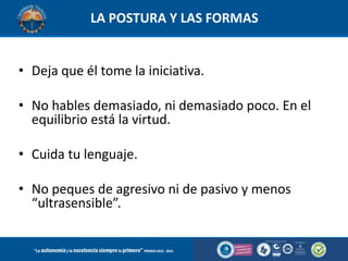 LA POSTURA Y LAS FORMAS

• Deja que él tome la iniciativa.
• No hables demasiado, ni demasiado poco. En el
equilibrio está la virtud.
• Cuida tu lenguaje.

• No peques de agresivo ni de pasivo y menos
“ultrasensible”.

 