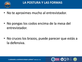 LA POSTURA Y LAS FORMAS

• No te aproximes mucho al entrevistador.
• No pongas los codos encima de la mesa del
entrevistador.
• No cruces los brazos, puede parecer que estás a
la defensiva.

 