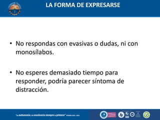 LA FORMA DE EXPRESARSE

• No respondas con evasivas o dudas, ni con
monosílabos.
• No esperes demasiado tiempo para
responder, podría parecer síntoma de
distracción.

 