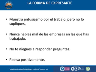 LA FORMA DE EXPRESARTE

• Muestra entusiasmo por el trabajo, pero no lo
supliques.
• Nunca hables mal de las empresas en las que has
trabajado.
• No te niegues a responder preguntas.
• Piensa positivamente.

 