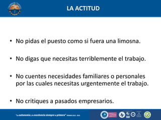 LA ACTITUD

• No pidas el puesto como si fuera una limosna.
• No digas que necesitas terriblemente el trabajo.
• No cuentes necesidades familiares o personales
por las cuales necesitas urgentemente el trabajo.
• No critiques a pasados empresarios.

 