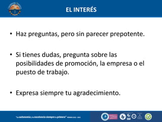 EL INTERÉS

• Haz preguntas, pero sin parecer prepotente.
• Si tienes dudas, pregunta sobre las
posibilidades de promoción, la empresa o el
puesto de trabajo.
• Expresa siempre tu agradecimiento.

 