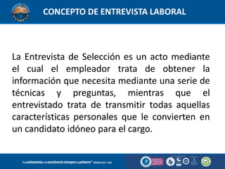 CONCEPTO DE ENTREVISTA LABORAL

La Entrevista de Selección es un acto mediante
el cual el empleador trata de obtener la
información que necesita mediante una serie de
técnicas y preguntas, mientras que el
entrevistado trata de transmitir todas aquellas
características personales que le convierten en
un candidato idóneo para el cargo.

 