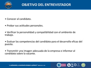 OBJETIVO DEL ENTREVISTADOR

• Conocer al candidato.
• Probar sus actitudes personales.
• Verificar la personalidad y compatibilidad con el ambiente de
trabajo.
• Evaluar las competencias del candidato para el desarrollo eficaz del
puesto.
• Transmitir una imagen adecuada de la empresa e informar al
candidato sobre la vacante.

 