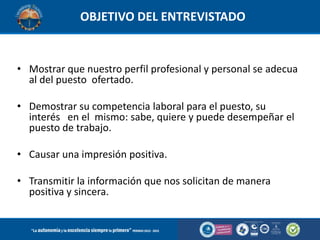 OBJETIVO DEL ENTREVISTADO

• Mostrar que nuestro perfil profesional y personal se adecua
al del puesto ofertado.
• Demostrar su competencia laboral para el puesto, su
interés en el mismo: sabe, quiere y puede desempeñar el
puesto de trabajo.
• Causar una impresión positiva.

• Transmitir la información que nos solicitan de manera
positiva y sincera.

 