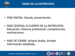 FASES DE LA ENTREVISTA

• FASE INICIAL: Saludo, presentación.
• FASE CENTRAL O CUERPO DE LA ENTREVISTA:
Educación, Historia profesional, competencias,
motivaciones.
• FASE DE CIERRE: Aclarar dudas, brindar
información detallada..

 